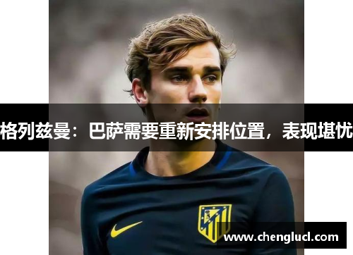 格列兹曼：巴萨需要重新安排位置，表现堪忧